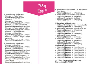 5η Εκπαιδευτική Συνάντηση:
• Μάθημα 31: Table Width
Πρακτική Εφαρμογή με 11
Ασκήσεις
• Μάθημα 32: Table Align
Πρακτική Εφαρμογή με 4 Ασκήσεις
• Μάθημα 33: Table Background
Πρακτική Εφαρμογή με 4 Ασκήσεις
• Μάθημα 34: Table Padding Table
Πρακτική Εφαρμογή με 8 Ασκήσεις
• Μάθημα 35: CSS Model Box
• Μάθημα 36: Model Box
Πρακτική Εφαρμογή με 4 Ασκήσεις
• Μάθημα 37: Width – Height Element
Paragraph
Πρακτική Εφαρμογή με 6 Ασκήσεις
6η Εκπαιδευτική Συνάντηση:
• Μάθημα 38: DocType
Πρακτική Εφαρμογή με 5 Ασκήσεις
• Μάθημα 39: Boarder Style
Πρακτική Εφαρμογή με 6 Ασκήσεις
• Μάθημα 40: Boarder Width Color
Πρακτική Εφαρμογή με 7 Ασκήσεις
• Μάθημα 41: Navigation Bars & List
Πρακτική Εφαρμογή με 5 Ασκήσεις
• Μάθημα 42: Navigation Bar List –
Type – None
Πρακτική Εφαρμογή με 6 Ασκήσεις
• Μάθημα 43:Navigation Bar List Background
Color Block
Πρακτική Εφαρμογή με 5 Ασκήσεις
• Μάθημα 44:Navigation Bar Display Inline
Πρακτική Εφαρμογή με 6 Ασκήσεις
• Μάθημα 45: Navigation Bar Float
Πρακτική Εφαρμογή με 6 Ασκήσεις
7η Εκπαιδευτική Συνάντηση:
• Μάθημα 46: Navigation Bar - Interactive Bar
Πρακτική Εφαρμογή με 6 Ασκήσεις
• Μάθημα 47: Navigation Bar Interactive Bar
Πρακτική Εφαρμογή με 6 Ασκήσεις
• Μάθημα 48: Image Gallery
Πρακτική Εφαρμογή με 7 Ασκήσεις
• Μάθημα 49: Image Opacity
Πρακτική Εφαρμογή με 6Ασκήσεις
• Μάθημα 50: Image Box – Transbox
Πρακτική Εφαρμογή με 8 Ασκήσεις
• Μάθημα 51: Grouping Selectors
Πρακτική Εφαρμογή με 7 Ασκήσεις
8η Εκπαιδευτική Συνάντηση:
• Πρακτική Εφαρμογή με Επαναληπτική 1η
• Πρακτική Εφαρμογή με Επαναληπτική 2η
• Πρακτική Εφαρμογή με Επαναληπτική 3η
• Πρακτική Εφαρμογή με Επαναληπτική 4η
• Πρακτική Εφαρμογή με Επαναληπτική 5η
• Πρακτική Εφαρμογή με Επαναληπτική 6η
• Πρακτική Εφαρμογή με Επαναληπτική 7η
9η: Τελική Εξέταση που οδηγεί στην
Πιστοποίηση Ε.Ο.Π.Π.Ε.Π
Ύλη
Css ®
 