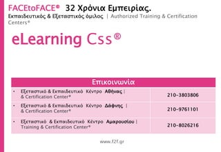 FACEtoFACE® 32 Χρόνια Εμπειρίας.
Εκπαιδευτικός & Εξεταστικός όμιλος | Authorized Training & Certification
Centers®
www.f2f.gr
eLearning Css®
Επικοινωνία
• Εξεταστικό & Εκπαιδευτικό Κέντρο Αθήνας |
& Certification Center® 210-3803806
• Εξεταστικό & Εκπαιδευτικό Κέντρο Δάφνης |
& Certification Center® 210-9761101
• Εξεταστικό & Εκπαιδευτικό Κέντρο Αμαρουσίου |
Training & Certification Center® 210-8026216
 