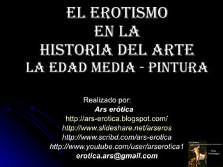 El erotismo  en la  Historia del Arte La Edad Media - PINTURA Realizado por: Ars erótica http:// ars - erotica.blogspot.com / http:// www.slideshare.net / arseros http://www.scribd.com/ars-erotica http://www.youtube.com/user/arserotica1 [email_address] 