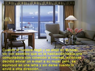 Cuando el hombre llegó y se alojó en el hotel,
vio con asombro que en la habitación había una
computadora con conexión a Internet, entonces
decidió enviar un e-mail a su mujer pero, se
equivocó en una letra y sin darse cuenta lo
envió a otra dirección...
 