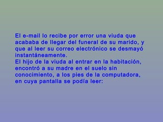 El e-mail lo recibe por error una viuda que
acababa de llegar del funeral de su marido, y
que al leer su correo electrónico se desmayó
instantáneamente.
El hijo de la viuda al entrar en la habitación,
encontró a su madre en el suelo sin
conocimiento, a los pies de la computadora,
en cuya pantalla se podía leer:
 