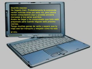 Querida esposa:
He llegado bien. Probablemente te sorprenda
recibir noticias mías por esta vía, pero ahora
tienen computadora aquí y puedes enviarle
mensajes a tus seres queridos.
Acabo de llegar y he comprobado que todo está
preparado para cuando llegues este próximo
viernes.
Tengo muchas ganas de verte y espero que tu
viaje sea tan tranquilo y relajado como ha sido
el mío.
 