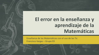 El error en la enseñanza y
aprendizaje de la
Matemáticas
Enseñanza de las Matemáticas con el uso de las Tic
Francisco Vargas – Grupo 03
 