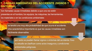 Son llamadas causas inmediatas debido a que una vez estén
presentes en el hombre, los equipos, las máquinas, las herramientas,
los materiales o en las condiciones ambientales
se tendrá una muy alta probabilidad de que ocurra el accidente.
Una característica importante es que las causas inmediatas son
fácilmente observables
por tanto se pueden llamar signos o síntomas del accidente. Para
su estudio se clasifican como actos inseguros y condiciones
ambientales peligrosas.
7. CAUSAS INMEDIATAS DEL ACCIDENTE (SIGNOS Y
SÍNTOMAS)
 