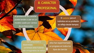 8. CARÁCTER
PROFESIONAL
El carácter para el
individuo en su profesión
se refleja desde tiempos
antiguos
ellos han experimentado
un progreso en todos los
tipos de ciencias
han conquistado y
desarrollado experimentos q
ue tiempos atrás hubieran
sido inimaginables de realizar
El profesional sin carácter
puede tender a caer en un
modelo usado por cientos
de profesionales
 