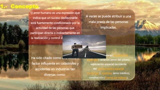 1.- Concepto
El error humano es una expresión que
indica que un suceso desfavorable
está fuertemente condicionado por la
actividad de las personas que
participan directa o indirectamente en
la realización y control de un proceso
A veces se puede atribuir a una
mala praxis de las personas
implicadas.
Ha sido citado como una causa o
factor influyente en catástrofes y
accidentes en industrias tan
diversas como:
Centrales Nucleares (accidente de
Chernóbil), aviación (error del piloto),
exploración espacial (accidente
del transbordador espacial
Challenger), medicina (error médico),
construcción (Puente del Milenio).
 