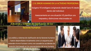 2. EL ERROR HUMANO EN LA ACTIVIDAD PROFESIONAL
Exógeno VS endógeno (originando desde fuera VS desde
dentro del individuo)
Asesoramiento en una situación VS planificar una
respuesta y distinciones relacionadas en:
3. Análisis y sistemas de clasificación de los
factores humanos
Los análisis y sistemas de clasificación de los factores humanos
fueron desarrollados inicialmente como un esquema para
entender el error humano como una causade los accidentes de
aviación Está basado en los razonamientos del error humano
en sistemas complejos
 