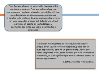 Para Pasteur el azar (el error) sólo favorece a las mentes preparadas. Para eso primero hay que darse cuenta y no tener creencias muy rígidas. El que cree demasiado en algo no puede pensar, sus creencias se lo impiden. Cuando aparecen los errores hay que aprender a hacer del defecto una virtud poniendo el acento en las fortalezas y oportunidades antes que sobre debilidades o amenazas. “ La lección más fructífera es la conquista de nuestro propio error. Quien refusa a aceptarlo, podrá ser un buen especialista, pero no un gran erudito. Aquel que sienta vergüenza de su error, luchará para no reconocerlo y admitirlo, lo cual significa que estará luchando contra su mayor logro interior”.   Goethe, Máximas y Reflexiones.   