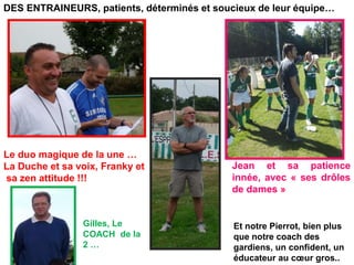 DES ENTRAINEURS, patients, déterminés et soucieux de leur équipe…
Le duo magique de la une …
La Duche et sa voix, Franky et
sa zen attitude !!!
Gilles, Le
COACH de la
2 …
Jean et sa patience
innée, avec « ses drôles
de dames »
Et notre Pierrot, bien plus
que notre coach des
gardiens, un confident, un
éducateur au cœur gros..
 