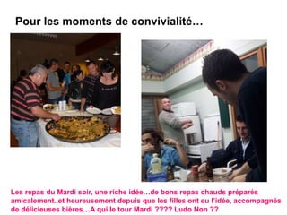 Pour les moments de convivialité…
Les repas du Mardi soir, une riche idée…de bons repas chauds préparés
amicalement..et heureusement depuis que les filles ont eu l’idée, accompagnés
de délicieuses bières…A qui le tour Mardi ???? Ludo Non ??
 