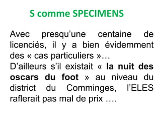 S comme SPECIMENS
Avec presqu’une centaine de
licenciés, il y a bien évidemment
des « cas particuliers »…
D’ailleurs s’il existait « la nuit des
oscars du foot » au niveau du
district du Comminges, l’ELES
raflerait pas mal de prix ….
 