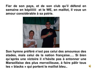 Fier de son pays, et de son club qu’il défend en
semaine en képiiiiiii et le WE, en maillot, il voue un
amour considérable à sa patrie.
Son hymne préféré n’est pas celui des amoureux des
stades, mais celui de la nation française…. Si bien
qu’après une victoire il n’hésite pas à entonner une
Marseillaise des plus merveilleuse, à faire pâlir tous
les « blacks » qui portent le maillot bleu..
 
