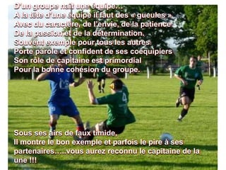 D’un groupe naît une équipe…
A la tête d’une équipe il faut des « gueules »
Avec du caractère, de l’envie, de la patience
De la passion et de la détermination.
Souvent exemple pour tous les autres
Porte parole et confident de ses coéquipiers
Son rôle de capitaine est primordial
Pour la bonne cohésion du groupe.
Sous ses airs de faux timide,
Il montre le bon exemple et parfois le pire à ses
partenaires…..vous aurez reconnu le capitaine de la
une !!!
 