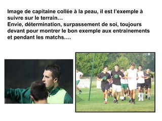 Image de capitaine collée à la peau, il est l’exemple à
suivre sur le terrain…
Envie, détermination, surpassement de soi, toujours
devant pour montrer le bon exemple aux entrainements
et pendant les matchs….
 