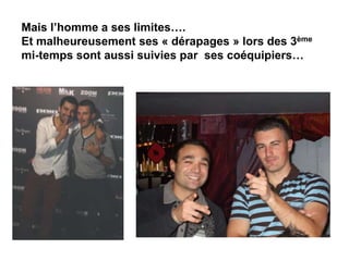 Mais l’homme a ses limites….
Et malheureusement ses « dérapages » lors des 3ème
mi-temps sont aussi suivies par ses coéquipiers…
 