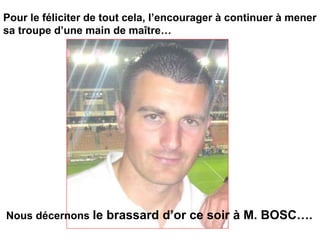 Pour le féliciter de tout cela, l’encourager à continuer à mener
sa troupe d’une main de maître…
Nous décernons le brassard d’or ce soir à M. BOSC….
 
