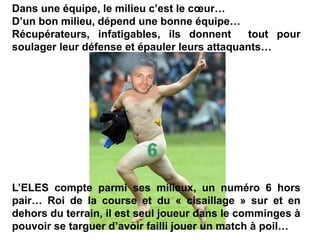 Dans une équipe, le milieu c’est le cœur…
D’un bon milieu, dépend une bonne équipe…
Récupérateurs, infatigables, ils donnent tout pour
soulager leur défense et épauler leurs attaquants…
L’ELES compte parmi ses milieux, un numéro 6 hors
pair… Roi de la course et du « cisaillage » sur et en
dehors du terrain, il est seul joueur dans le comminges à
pouvoir se targuer d’avoir failli jouer un match à poil…
 