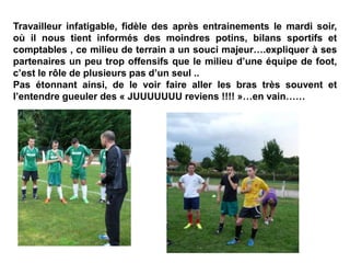 Travailleur infatigable, fidèle des après entrainements le mardi soir,
où il nous tient informés des moindres potins, bilans sportifs et
comptables , ce milieu de terrain a un souci majeur….expliquer à ses
partenaires un peu trop offensifs que le milieu d’une équipe de foot,
c’est le rôle de plusieurs pas d’un seul ..
Pas étonnant ainsi, de le voir faire aller les bras très souvent et
l’entendre gueuler des « JUUUUUUU reviens !!!! »…en vain……
 