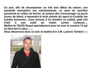 Ce soir, afin de récompenser un très bon début de saison, une
assiduité exemplaire aux entraînements, un sens du sacrifice
personnel en milieu de terrain, et surtout afin d’encourager ce jeune
joueur de talent, à reprendre le droit chemin du sport et d’oublier les
soirées beuveries…nous tenions à lui remettre ce maillot, petit clin
d’œil à son oubli du match contre Larboust….
Maillot de l’ELES floqué spécialement pour lui avec le numéro 13 qui
lui tient tant à cœur……
Nous décernons donc ce soir, le maillot d’or à M. Ludovic Tombini ::::
 