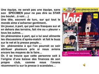 Une équipe, ne serait pas une équipe, sans
son SPECIMEN pour ne pas dire sa STAR
(ou boulet…à voir….)
Une tête, souvent de turc, sur qui tout le
monde aime s’acharner gentiment..
Un joueur, à part, qui part ses frasques sur et
en dehors des terrains, fait rire ou « pleurer »
tous les autres…
Un phénomène à part, qui a lui seul alimente
les discussions d’après-match et fait le buzz
sur le net et la presse people…
Un phénomène à qui l’on pourrait ce soir
attribuer plusieurs prix si nous avions
encore les moyens de le faire…
Or, il se trouve que cette personne soit à
l’origine d’une baisse des finances de son
propre club, comme nous l’avons
récemment lu sur la presse à scandales…
 