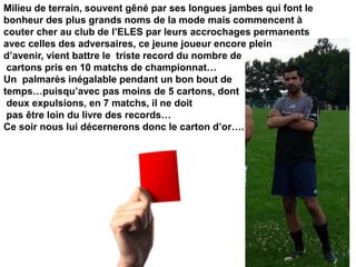 Milieu de terrain, souvent gêné par ses longues jambes qui font le
bonheur des plus grands noms de la mode mais commencent à
couter cher au club de l’ELES par leurs accrochages permanents
avec celles des adversaires, ce jeune joueur encore plein
d’avenir, vient battre le triste record du nombre de
cartons pris en 10 matchs de championnat…
Un palmarès inégalable pendant un bon bout de
temps…puisqu’avec pas moins de 5 cartons, dont
deux expulsions, en 7 matchs, il ne doit
pas être loin du livre des records…
Ce soir nous lui décernerons donc le carton d’or….
 
