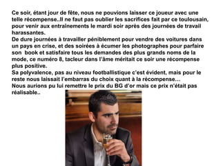 Ce soir, étant jour de fête, nous ne pouvions laisser ce joueur avec une
telle récompense..Il ne faut pas oublier les sacrifices fait par ce toulousain,
pour venir aux entraînements le mardi soir après des journées de travail
harassantes.
De dure journées à travailler péniblement pour vendre des voitures dans
un pays en crise, et des soirées à écumer les photographes pour parfaire
son book et satisfaire tous les demandes des plus grands noms de la
mode, ce numéro 8, tacleur dans l’âme méritait ce soir une récompense
plus positive.
Sa polyvalence, pas au niveau footballistique c’est évident, mais pour le
reste nous laissait l’embarras du choix quant à la récompense…
Nous aurions pu lui remettre le prix du BG d’or mais ce prix n’était pas
réalisable..
 