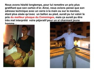 Nous avons hésité longtemps, pour lui remettre un prix plus
gratifiant que son carton d’or. Ainsi, nous avions pensé que son
adresse technique avec un verre à la main ou sur le menton,
étant plus aisée qu’avec un ballon au pied, aurait pu lui valoir le
prix du meilleur phoque du Comminges, mais ça aurait pu être
très mal interprété voire péjoratif pour un si charmant jeune
homme…
 