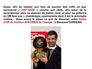 Aussi, afin de réaliser son rêve de pouvoir être enfin un jour
surnommé « CRIT’SSSS » comme son idole, afin aussi de le
récompenser pour sa passion du ballon rond, et pour sa patience
en OR face aux « chambrages »permanents dont il est la principale
victime… Nous avons le plaisir ce soir de décerner, notre ballon
d’OR du meilleur SPECIMEN de l’équipe…à Monsieur FERREIRA
 