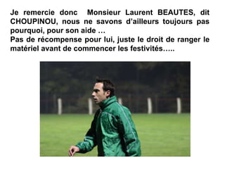 Je remercie donc Monsieur Laurent BEAUTES, dit
CHOUPINOU, nous ne savons d’ailleurs toujours pas
pourquoi, pour son aide …
Pas de récompense pour lui, juste le droit de ranger le
matériel avant de commencer les festivités…..
 