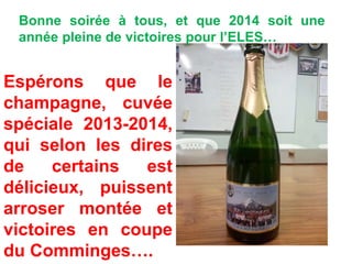 Bonne soirée à tous, et que 2014 soit une
année pleine de victoires pour l’ELES…
Espérons que le
champagne, cuvée
spéciale 2013-2014,
qui selon les dires
de certains est
délicieux, puissent
arroser montée et
victoires en coupe
du Comminges….
 