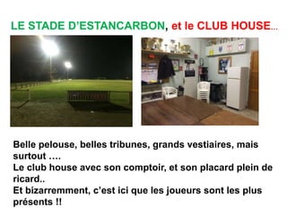 LE STADE D’ESTANCARBON, et le CLUB HOUSE…
Belle pelouse, belles tribunes, grands vestiaires, mais
surtout ….
Le club house avec son comptoir, et son placard plein de
ricard..
Et bizarremment, c’est ici que les joueurs sont les plus
présents !!
 