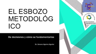 EL ESBOZO
METODOLÓG
ICO
De decisiones y cómo se fundamentarlas
Dr. Genaro Aguirre Aguilar
 