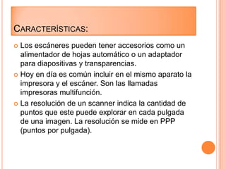 CARACTERÍSTICAS:
 Los escáneres pueden tener accesorios como un
  alimentador de hojas automático o un adaptador
  para diapositivas y transparencias.
 Hoy en día es común incluir en el mismo aparato la
  impresora y el escáner. Son las llamadas
  impresoras multifunción.
 La resolución de un scanner indica la cantidad de
  puntos que este puede explorar en cada pulgada
  de una imagen. La resolución se mide en PPP
  (puntos por pulgada).
 