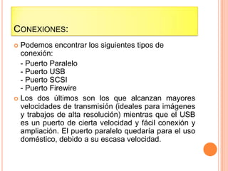 CONEXIONES:
 Podemos encontrar los siguientes tipos de
  conexión:
  - Puerto Paralelo
  - Puerto USB
  - Puerto SCSI
  - Puerto Firewire
 Los dos últimos son los que alcanzan mayores
  velocidades de transmisión (ideales para imágenes
  y trabajos de alta resolución) mientras que el USB
  es un puerto de cierta velocidad y fácil conexión y
  ampliación. El puerto paralelo quedaría para el uso
  doméstico, debido a su escasa velocidad.
 