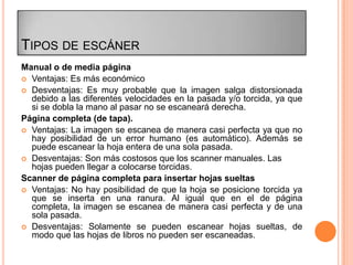TIPOS DE ESCÁNER
Manual o de media página
 Ventajas: Es más económico
 Desventajas: Es muy probable que la imagen salga distorsionada
  debido a las diferentes velocidades en la pasada y/o torcida, ya que
  si se dobla la mano al pasar no se escaneará derecha.
Página completa (de tapa).
 Ventajas: La imagen se escanea de manera casi perfecta ya que no
  hay posibilidad de un error humano (es automático). Además se
  puede escanear la hoja entera de una sola pasada.
 Desventajas: Son más costosos que los scanner manuales. Las
  hojas pueden llegar a colocarse torcidas.
Scanner de página completa para insertar hojas sueltas
 Ventajas: No hay posibilidad de que la hoja se posicione torcida ya
  que se inserta en una ranura. Al igual que en el de página
  completa, la imagen se escanea de manera casi perfecta y de una
  sola pasada.
 Desventajas: Solamente se pueden escanear hojas sueltas, de
  modo que las hojas de libros no pueden ser escaneadas.
 