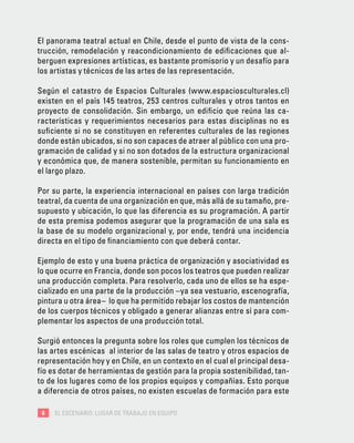8 EL ESCENARIO: LUGAR DE TRABAJO EN EQUIPO
El panorama teatral actual en Chile, desde el punto de vista de la cons-
trucción, remodelación y reacondicionamiento de edificaciones que al-
berguen expresiones artísticas, es bastante promisorio y un desafío para
los artistas y técnicos de las artes de las representación.
Según el catastro de Espacios Culturales (www.espaciosculturales.cl)
existen en el país 145 teatros, 253 centros culturales y otros tantos en
proyecto de consolidación. Sin embargo, un edificio que reúna las ca-
racterísticas y requerimientos necesarios para estas disciplinas no es
suficiente si no se constituyen en referentes culturales de las regiones
donde están ubicados, si no son capaces de atraer al público con una pro-
gramación de calidad y si no son dotados de la estructura organizacional
y económica que, de manera sostenible, permitan su funcionamiento en
el largo plazo.
Por su parte, la experiencia internacional en países con larga tradición
teatral, da cuenta de una organización en que, más allá de su tamaño, pre-
supuesto y ubicación, lo que las diferencia es su programación. A partir
de esta premisa podemos asegurar que la programación de una sala es
la base de su modelo organizacional y, por ende, tendrá una incidencia
directa en el tipo de financiamiento con que deberá contar.
Ejemplo de esto y una buena práctica de organización y asociatividad es
lo que ocurre en Francia, donde son pocos los teatros que pueden realizar
una producción completa. Para resolverlo, cada uno de ellos se ha espe-
cializado en una parte de la producción –ya sea vestuario, escenografía,
pintura u otra área– lo que ha permitido rebajar los costos de mantención
de los cuerpos técnicos y obligado a generar alianzas entre sí para com-
plementar los aspectos de una producción total.
Surgió entonces la pregunta sobre los roles que cumplen los técnicos de
las artes escénicas al interior de las salas de teatro y otros espacios de
representación hoy y en Chile, en un contexto en el cual el principal desa-
fío es dotar de herramientas de gestión para la propia sostenibilidad, tan-
to de los lugares como de los propios equipos y compañías. Esto porque
a diferencia de otros países, no existen escuelas de formación para este
 