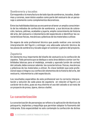 34 EL ESCENARIO: LUGAR DE TRABAJO EN EQUIPO
Sombrerería y tocados
Corresponde a la manufactura de todo tipo de sombreros, tocados, diade-
mas y coronas, sean éstos usados como parte del vestuario de un perso-
naje o solamente como complementos decorativos.
Entre las habilidades básicas se encuentran el tener un amplio conocimien-
to de los métodos de confección de sombreros y sus técnicas de colora-
ción, textura, pátinas, acabados y joyería; amplio conocimiento de historia
del arte, del vestuario e indumentaria del espectáculo e identificar las ca-
racterísticas físicas, mecánicas y plásticas de los materiales a utilizar.
Se espera de este profesional técnico que pueda realizar una correcta
interpretación del figurín y entregar una adecuada solución técnica de
las piezas de sombrería y tocado según el carácter y género del proyecto.
Zapatería
Un elemento muy importante del diseño de vestuario es la confección de
zapatos. Toda persona que se dedique a esta área debiera contar con ha-
bilidades básicas para el modelaje, armado y aparado (unión de cortes)
del calzado; debe conocer además las características físicas, mecánicas
y plásticas de los materiales a utilizar. Es clave también que este profe-
sional sepa e integre a su confección elementos de la historia del arte, del
vestuario, indumentaria y del espectáculo.
Los resultados esperables de este profesional son la correcta interpre-
tación y solución de cada pieza de zapatería en relación al figurín y al
carácter de la obra, pues es muy distinto el uso del calzado si se trata de
un proyecto de prosa, ópera, danza o ballet.
La caracterización
La caracterización de personajes se refiere a la aplicación de técnicas de
peluquería, implantes y maquillaje que permiten adaptar la fisonomía del
intérprete. Esta especialidad no solo contempla la confección de dichos
 