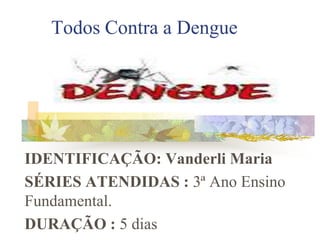 Todos Contra a Dengue IDENTIFICAÇÃO: Vanderli Maria SÉRIES ATENDIDAS :3ª Ano Ensino   Fundamental.   DURAÇÃO : 5 dias 