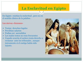 La Esclavitud en Egipto
En Egipto existían la esclavitud , pero no en
el sentido clásico de la palabra .
Los siervos «forzosos»
 Tenían derechos legales
 Percibían salarios
 Podían ser ascendidos
 Los malos tratos no eran frecuentes
 Cuando ocurría el esclavo tenia derecho a
reclamar ante los tribunales , aunque
únicamente si el castigo había sido
injusto.
 