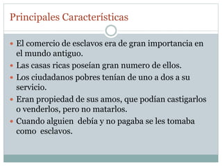 Principales Características
 El comercio de esclavos era de gran importancia en
el mundo antiguo.
 Las casas ricas poseían gran numero de ellos.
 Los ciudadanos pobres tenían de uno a dos a su
servicio.
 Eran propiedad de sus amos, que podían castigarlos
o venderlos, pero no matarlos.
 Cuando alguien debía y no pagaba se les tomaba
como esclavos.
 