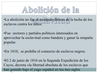 •La abolición no fue el resultado directo de la lucha de los
esclavos contra los amos.
•Fue sectores y partidos políticos interesados en
aprovechar la esclavitud como bandera y ganar la simpatía
popular.
•En 1810, se prohíbe el comercio de esclavos negros.
•El 2 de junio de 1816 en la Segunda Expedición de los
Cayos, decreta «la libertad absoluta de los esclavos que
han gemido bajo el yugo español en los tres siglos
 