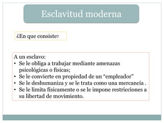 Esclavitud moderna
¿En que consiste?
A un esclavo:
• Se le obliga a trabajar mediante amenazas
psicológicas o físicas;
• Se le convierte en propiedad de un “empleador”
• Se le deshumaniza y se le trata como una mercancía .
• Se le limita físicamente o se le impone restricciones a
su libertad de movimiento.
 