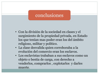 conclusiones
• Con la división de la sociedad en clases y el
surgimiento de la propiedad privada, en Estado
los que tenían mas poder eran los del ámbito
religioso, militar y político.
• La clase desvalida quien corroboraba a la
evolución del comercio eran los esclavos.
• Los esclavistas trababan a sus esclavos como un
objeto o bestia de carga, con derecho a
venderlos, comprarlos , explotarlos y darles
muerte.
 