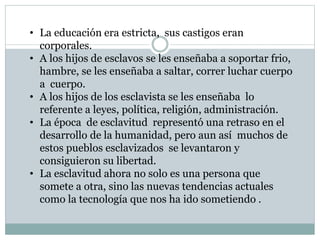 • La educación era estricta, sus castigos eran
corporales.
• A los hijos de esclavos se les enseñaba a soportar frio,
hambre, se les enseñaba a saltar, correr luchar cuerpo
a cuerpo.
• A los hijos de los esclavista se les enseñaba lo
referente a leyes, política, religión, administración.
• La época de esclavitud representó una retraso en el
desarrollo de la humanidad, pero aun así muchos de
estos pueblos esclavizados se levantaron y
consiguieron su libertad.
• La esclavitud ahora no solo es una persona que
somete a otra, sino las nuevas tendencias actuales
como la tecnología que nos ha ido sometiendo .
 