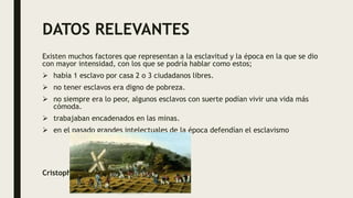 DATOS RELEVANTES
Existen muchos factores que representan a la esclavitud y la época en la que se dio
con mayor intensidad, con los que se podría hablar como estos;
 había 1 esclavo por casa 2 o 3 ciudadanos libres.
 no tener esclavos era digno de pobreza.
 no siempre era lo peor, algunos esclavos con suerte podían vivir una vida más
cómoda.
 trabajaban encadenados en las minas.
 en el pasado grandes intelectuales de la época defendían el esclavismo
Cristopher Estrada
 