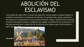 ABOLICIÓN DEL
ESCLAVISMO
A principios del siglo XVIII y a finales del siglo XIX, muchos países europeos llegaron a
prohibir la esclavitud y el comercio de esclavos, ya que Rea más costoso mantener a
los esclavos en comparación con las nuevas formas de trabajo. También iban creciendo
el número de grupos sociales y religiosos que exigían la prohibición de la esclavitud. El
Día Internacional para la abolición de la esclavitud se celebra cada 2 de Diciembre a
partir del año 1949
Oswaldo Guevara
 