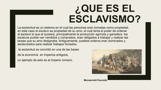 ¿QUE ES EL
ESCLAVISMO?
La esclavitud es un sistema en el cual las personas eran tomadas como propiedad,
en este caso el esclavo es propiedad de su amo, el cual tenia el poder de ordenar
al esclavo lo que el quisiera, principalmente la producción agrícola y ganadera. los
esclavos podían ser vendidos y comprados, eran obligados a trabajar y realizar las
tareas que su amo designaba. Antiguamente, pueblos enteros eran dominados y
esclavizados para realizar trabajos forzados,
la esclavitud se convirtió en una de las bases
de la economía en imperios antiguos,
un ejemplo de esto es el imperio romano.
Monserraht Facundo
 
