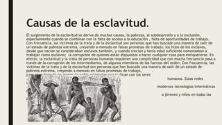 Causas de la esclavitud.
El surgimiento de la esclavitud se deriva de muchas causas, la pobreza, al subdesarrollo y a la exclusión,
especialmente cuando se combinan con la falta de acceso a la educación , falta de oportunidades de trabajo.
Con frecuencia, las víctimas de la trata y de la esclavitud son personas que han buscado una manera de salir de
un estado de pobreza extrema, creyendo a menudo en falsas promesas de trabajo, los hijos de los esclavos,
desde que nacían se consideraban esclavos también, y cuando crecían y tenia edad suficiente comenzaban a
trabajar como esclavos; la corrupción de quienes están dispuestos a hacer cualquier cosa para enriquecerse. En
efecto, la esclavitud y la trata de personas humanas requieren una complicidad que con mucha frecuencia pasa a
través de la corrupción de los intermediarios, de algunos miembros de las fuerzas del orden, Con frecuencia, las
víctimas de la trata y de la esclavitud son personas que han buscado una manera de salir de un estado de
pobreza extrema, creyendo a menudo en falsas promesas de trabajo, .
para caer después en manos de redes criminales que trafican con los seres
. humanos. Estas redes
utilizan hábilmente las
. modernas tecnologías informáticas
para embaucar
a jóvenes y niños en todas las
partes del mundo.
 