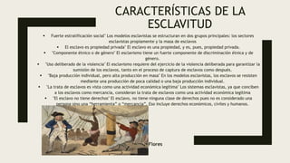 CARACTERÍSTICAS DE LA
ESCLAVITUD
 Fuerte estratificación social" Los modelos esclavistas se estructuran en dos grupos principales: los sectores
esclavistas propiamente y la masa de esclavos
 El esclavo es propiedad privada" El esclavo es una propiedad, y es, pues, propiedad privada.
 "Componente étnico o de género" El esclavismo tiene un fuerte componente de discriminación étnica y de
género.
 "Uso deliberado de la violencia" El esclavismo requiere del ejercicio de la violencia deliberada para garantizar la
sumisión de los esclavos, tanto en el proceso de captura de esclavos como después.
 "Baja producción individual, pero alta producción en masa" En los modelos esclavistas, los esclavos se resisten
mediante una producción de poca calidad o una baja producción individual.
 "La trata de esclavos es vista como una actividad económica legítima" Los sistemas esclavistas, ya que conciben
a los esclavos como mercancía, consideran la trata de esclavos como una actividad económica legítima
 "El esclavo no tiene derechos" El esclavo, no tiene ninguna clase de derechos pues no es considerado una
persona sino una “herramienta” o “mercancía”. Eso incluye derechos económicos, civiles y humanos.
Jorge Flores
 
