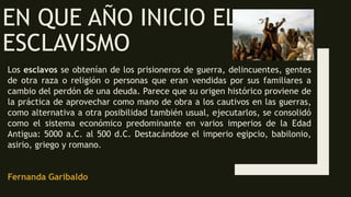 EN QUE AÑO INICIO EL
ESCLAVISMO
Los esclavos se obtenían de los prisioneros de guerra, delincuentes, gentes
de otra raza o religión o personas que eran vendidas por sus familiares a
cambio del perdón de una deuda. Parece que su origen histórico proviene de
la práctica de aprovechar como mano de obra a los cautivos en las guerras,
como alternativa a otra posibilidad también usual, ejecutarlos, se consolidó
como el sistema económico predominante en varios imperios de la Edad
Antigua: 5000 a.C. al 500 d.C. Destacándose el imperio egipcio, babilonio,
asirio, griego y romano.
Fernanda Garibaldo
 